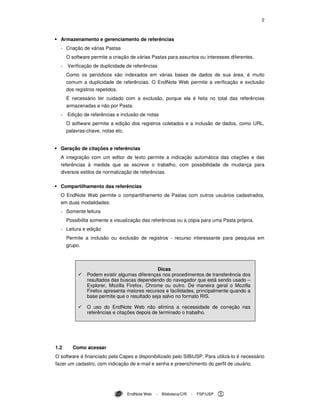 2
EndNote Web - Biblioteca/CIR - FSP/USP
Armazenamento e gerenciamento de referências
- Criação de várias Pastas
O software permite a criação de várias Pastas para assuntos ou interesses diferentes.
- Verificação de duplicidade de referências
Como os periódicos são indexados em várias bases de dados de sua área, é muito
comum a duplicidade de referências. O EndNote Web permite a verificação e exclusão
dos registros repetidos.
É necessário ter cuidado com a exclusão, porque ela é feita no total das referências
armazenadas e não por Pasta.
- Edição de referências e inclusão de notas
O software permite a edição dos registros coletados e a inclusão de dados, como URL,
palavras-chave, notas etc.
Geração de citações e referências
A integração com um editor de texto permite a indicação automática das citações e das
referências à medida que se escreve o trabalho, com possibilidade de mudança para
diversos estilos de normalização de referências.
Compartilhamento das referências
O EndNote Web permite o compartilhamento de Pastas com outros usuários cadastrados,
em duas modalidades:
- Somente leitura
Possibilita somente a visualização das referências ou a cópia para uma Pasta própria.
- Leitura e edição
Permite a inclusão ou exclusão de registros - recurso interessante para pesquisa em
grupo.
Dicas
Podem existir algumas diferenças nos procedimentos de transferência dos
resultados das buscas dependendo do navegador que está sendo usado –
Explorer, Mozilla Firefox, Chrome ou outro. De maneira geral o Mozilla
Firefox apresenta maiores recursos e facilidades, principalmente quando a
base permite que o resultado seja salvo no formato RIS.
O uso do EndNote Web não elimina a necessidade de correção nas
referências e citações depois de terminado o trabalho.
1.2 Como acessar
O software é financiado pela Capes e disponibilizado pelo SIBiUSP. Para utilizá-lo é necessário
fazer um cadastro, com indicação de e-mail e senha e preenchimento do perfil de usuário.
 