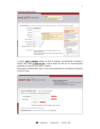 4
EndNote Web - Biblioteca/CIR - FSP/USP
Preencher perfil de usuário
O acesso, após o cadastro, poderá ser feito de qualquer microcomputador conectado à
Internet. Pelo menos a cada um ano o acesso deverá ser feito em um microcomputador
cadastrado na rede USP, para validar o cadastro.
Para acessar o EndNote Web, inserir e-mail e senha cadastrados (E-mail Address e Password)
e clicar em Log-in.
 