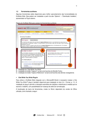 5
EndNote Web - Biblioteca/CIR - FSP/USP
1.3 Ferramentas auxiliares
Algumas ferramentas estão disponíveis para melhor aproveitamento das funcionalidades do
EndNote Web. Elas podem ser instaladas a partir da aba “Options” – “Downloads Installers”,
apresentada na Figura abaixo.
Página do EndNote Web para acesso às ferramentas auxiliares
A - instalação do “Cite While You Write”
B - instalação do botão “Capture” na barra de favoritos do Mozilla Firefox
C - instalação do botão “Capture Reference” na barra de favoritos dos demais navegadores
Cite While You Write Plug-In
Para utilizar o EndNote Web integrado com o Microsoft® World é necessário instalar o Cite
While You Write™ plug-in (também disponível para instalação no item 2.4 - Format, p. 11). A
instalação do plug-in permite a indicação automática de citações e referências à medida que se
escreve o trabalho, com possibilidade de mudança de estilo de normalização.
A localização da barra de ferramentas, criada no Word, dependerá da versão do Office
utilizada, como ilustrado a seguir:
 