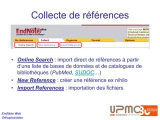Collecte de références



      • Online Search : import direct de références à partir
        d’une liste de bases de données et de catalogues de
        bibliothèques (PubMed, SUDOC…)
      • New Reference : créer une référence ex nihilo
      • Import References : importation des fichiers



EndNote Web
Orthophonistes
 