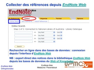 Collecter des références depuis EndNote Web




         Rechercher en ligne dans des bases de données : connexion
         depuis l’interface d’EndNote Web
         NB : export direct des notices dans la bibliothèque EndNote Web
         depuis les bases de données du Web of Knowledge
EndNote Web                       EndNote Web
                              Médecine / Paramédical
Orthophonistes
 