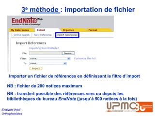 3e méthode : importation de fichier




     Importer un fichier de références en définissant le filtre d’import

   NB : fichier de 200 notices maximum
   NB : transfert possible des références vers ou depuis les
   bibliothèques du bureau EndNote (jusqu’à 500 notices à la fois)

EndNote Web
Orthophonistes
 