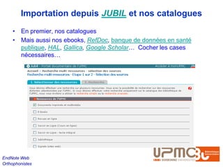 Importation depuis JUBIL et nos catalogues
    • En premier, nos catalogues
    • Mais aussi nos ebooks, RefDoc, banque de données en santé
      publique, HAL, Gallica, Google Scholar… Cocher les cases
      nécessaires…




EndNote Web
Orthophonistes
 