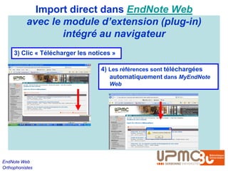 Import direct dans EndNote Web
           avec le module d’extension (plug-in)
                   intégré au navigateur
     3) Clic « Télécharger les notices »

                                   4) Les références sont téléchargées
                                      automatiquement dans MyEndNote
                                     Web




EndNote Web
Orthophonistes
 