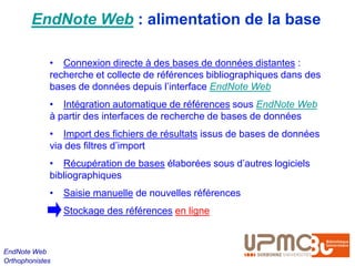 EndNote Web : alimentation de la base

             • Connexion directe à des bases de données distantes :
             recherche et collecte de références bibliographiques dans des
             bases de données depuis l’interface EndNote Web
             • Intégration automatique de références sous EndNote Web
             à partir des interfaces de recherche de bases de données
             • Import des fichiers de résultats issus de bases de données
             via des filtres d’import
             • Récupération de bases élaborées sous d’autres logiciels
             bibliographiques
             •   Saisie manuelle de nouvelles références
                 Stockage des références en ligne



EndNote Web
Orthophonistes
 