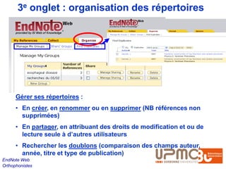 3e onglet : organisation des répertoires




      Gérer ses répertoires :
      • En créer, en renommer ou en supprimer (NB références non
        supprimées)
      • En partager, en attribuant des droits de modification et ou de
        lecture seule à d’autres utilisateurs
      • Rechercher les doublons (comparaison des champs auteur,
        année, titre et type de publication)
EndNote Web
Orthophonistes
 