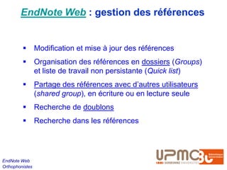 EndNote Web : gestion des références


                Modification et mise à jour des références
                Organisation des références en dossiers (Groups)
                 et liste de travail non persistante (Quick list)
                Partage des références avec d’autres utilisateurs
                 (shared group), en écriture ou en lecture seule
                Recherche de doublons
                Recherche dans les références




EndNote Web
Orthophonistes
 