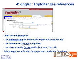 4e onglet : Exploiter des références




   Créer une bibliographie :
   • en sélectionnant les références (répertoire ou quick list)
   • en déterminant le style à appliquer
   • en choisissant le format de fichier (.html, .txt, .rtf)
   Puis enregistrer le fichier, l’envoyer par courriel ou l’imprimer
EndNote Web
Orthophonistes
 