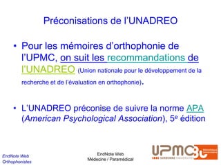 Préconisations de l’UNADREO

     • Pour les mémoires d’orthophonie de
       l’UPMC, on suit les recommandations de
       l’UNADREO (Union nationale pour le développement de la
       recherche et de l’évaluation en orthophonie).



     • L’UNADREO préconise de suivre la norme APA
       (American Psychological Association), 5e édition



EndNote Web                    EndNote Web
                           Médecine / Paramédical
Orthophonistes
 