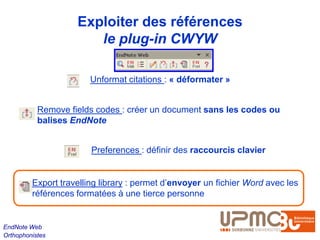 Exploiter des références
                       le plug-in CWYW

                        Unformat citations : « déformater »


           Remove fields codes : créer un document sans les codes ou
           balises EndNote


                        Preferences : définir des raccourcis clavier


         Export travelling library : permet d’envoyer un fichier Word avec les
         références formatées à une tierce personne


EndNote Web
Orthophonistes
 