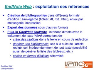 EndNote Web : exploitation des références

      Création de bibliographies dans différents formats
       d’édition : sauvegarde (fichier .rtf, .txt, .html), envoi par
       messagerie, impression
      Export des données sous d’autres formats
      Plug-in CiteWhileYouWrite : interface directe avec le
       traitement de texte Word permettant de
         • créer des citations dans le texte en cours de rédaction
         • générer une bibliographie, soit à la suite de l’article
            rédigé, soit indépendamment de tout texte (possibilité
            aussi de générer la liste des tableaux, etc.)
         • choisir un format d’édition déterminé


EndNote Web
Orthophonistes
 
