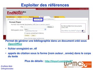 Exploiter des références




    Permet de générer une bibliographie dans un document créé sous
      OpenOffice
    • fichier enregistré en .rtf
    • appels de citation sous la forme {nom auteur , année} dans le corps
      du texte
                     Plus de détails : http://tinyurl.com/mbcj87
EndNote Web
Orthophonistes
 