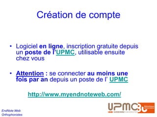 Création de compte


     • Logiciel en ligne, inscription gratuite depuis
       un poste de l’UPMC, utilisable ensuite
       chez vous

     • Attention : se connecter au moins une
       fois par an depuis un poste de l’ UPMC

                 http://www.myendnoteweb.com/

EndNote Web
Orthophonistes
 