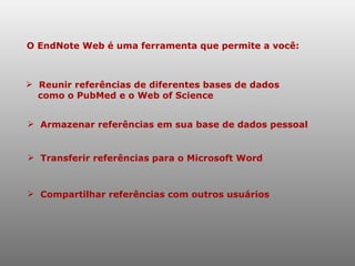 O EndNote Web é uma ferramenta que permite a você: Reunir referências de diferentes bases de dados  como o PubMed e o Web of Science Armazenar referências em sua base de dados pessoal Compartilhar referências com outros usuários Transferir referências para o Microsoft Word   