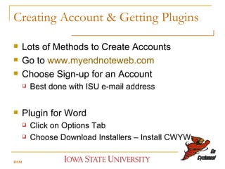 Creating Account & Getting Plugins Lots of Methods to Create Accounts Go to  www.myendnoteweb.com Choose Sign-up for an Account Best done with ISU e-mail address Plugin for Word Click on Options Tab Choose Download Installers – Install CWYW  HSM 