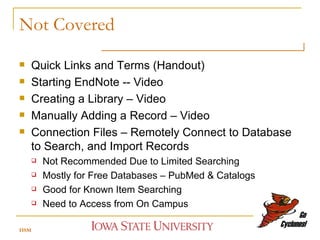 Not Covered Quick Links and Terms (Handout) Starting EndNote -- Video Creating a Library – Video Manually Adding a Record – Video Connection Files – Remotely Connect to Database to Search, and Import Records Not Recommended Due to Limited Searching Mostly for Free Databases – PubMed & Catalogs Good for Known Item Searching Need to Access from On Campus HSM 