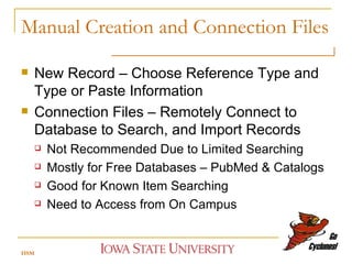 Manual Creation and Connection Files New Record – Choose Reference Type and Type or Paste Information Connection Files – Remotely Connect to Database to Search, and Import Records Not Recommended Due to Limited Searching Mostly for Free Databases – PubMed & Catalogs Good for Known Item Searching Need to Access from On Campus HSM 