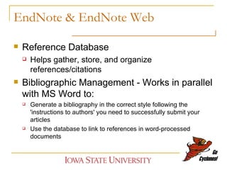 EndNote & EndNote Web Reference Database  Helps gather, store, and organize references/citations Bibliographic Management - Works in parallel with MS Word to: Generate a bibliography in the correct style following the 'instructions to authors' you need to successfully submit your articles Use the database to link to references in word-processed documents 
