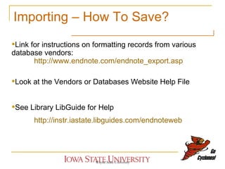 Importing – How To Save? Wayne State University Link for instructions on formatting records from various database vendors:  http://www.endnote.com/endnote_export.asp Look at the Vendors or Databases Website Help File See Library LibGuide for Help http://instr.iastate.libguides.com/endnoteweb 