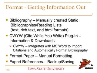Format  -  Getting Information Out Bibliography – Manually created Static   Bibliographies/Reading Lists   (text, rich text, and html formats) CWYW (Cite While You Write) Plug-In – Information & Downloads CWYW – Integrates with MS Word to Import Citations and Automatically Format Bibliography Format Paper – Manual Formatting Export References – Backup/Saving HSM 