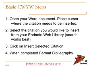 Basic CWYW Steps 1. Open your Word document. Place cursor where the citation needs to be inserted.  2. Select the citation you would like to insert from your Endnote Web Library (search works best) 3. Click on Insert Selected Citation 4. When completed Format Bibliography HSM 