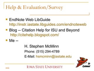 Help & Evaluation/Survey EndNote Web LibGuide  http://instr.iastate.libguides.com/endnoteweb   Blog -- Citation Help for ISU and Beyond    http://citehelp.blogspot.com/   Me --  H. Stephen McMinn Phone: (515) 294-4789 E-Mail:  [email_address] HSM 