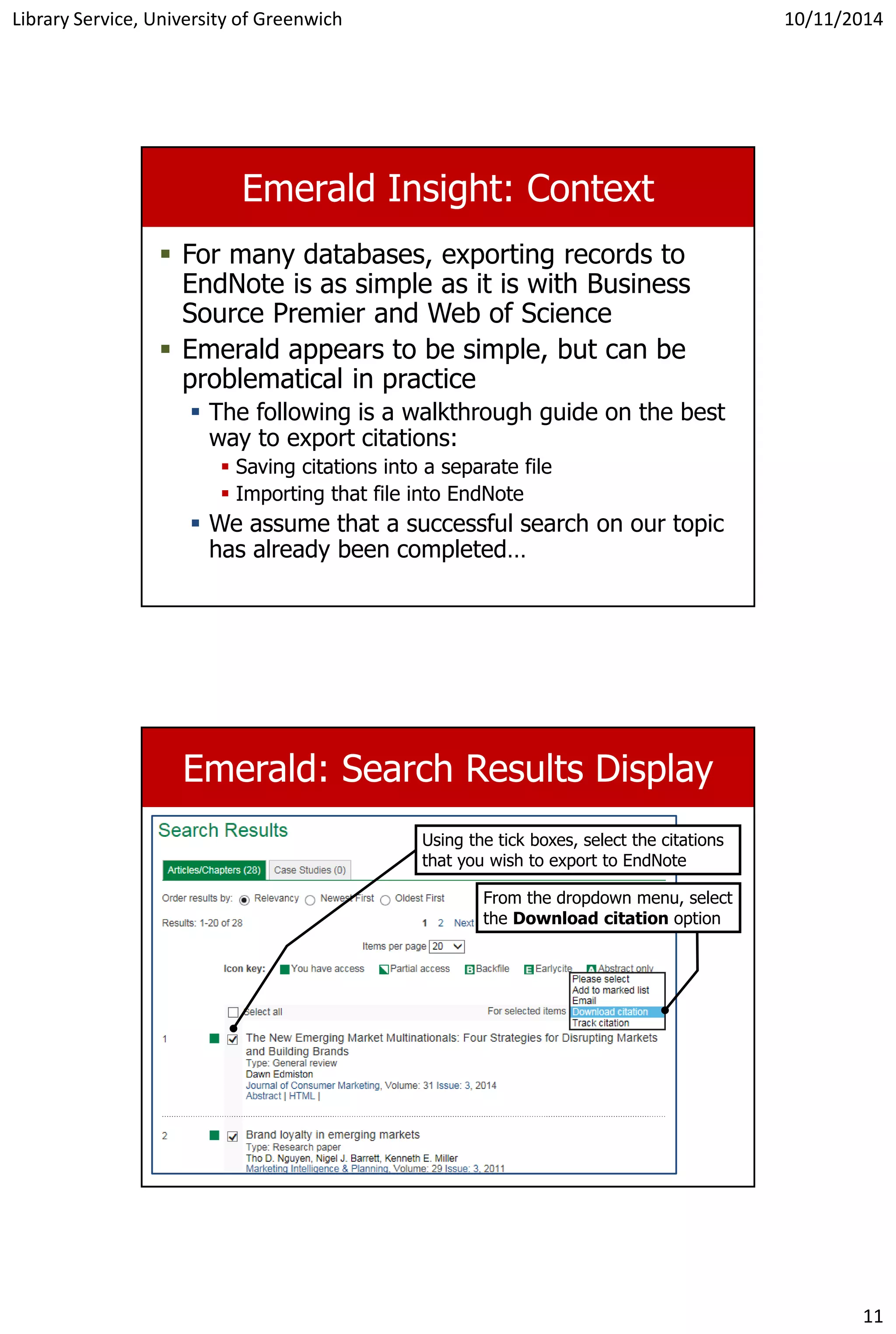 Library Service, University of Greenwich 10/11/2014
11
Emerald Insight: Context
 For many databases, exporting records to
EndNote is as simple as it is with Business
Source Premier and Web of Science
 Emerald appears to be simple, but can be
problematical in practice
 The following is a walkthrough guide on the best
way to export citations:
 Saving citations into a separate file
 Importing that file into EndNote
 We assume that a successful search on our topic
has already been completed…
Emerald: Search Results Display
Using the tick boxes, select the citations
that you wish to export to EndNote
From the dropdown menu, select
the Download citation option
 