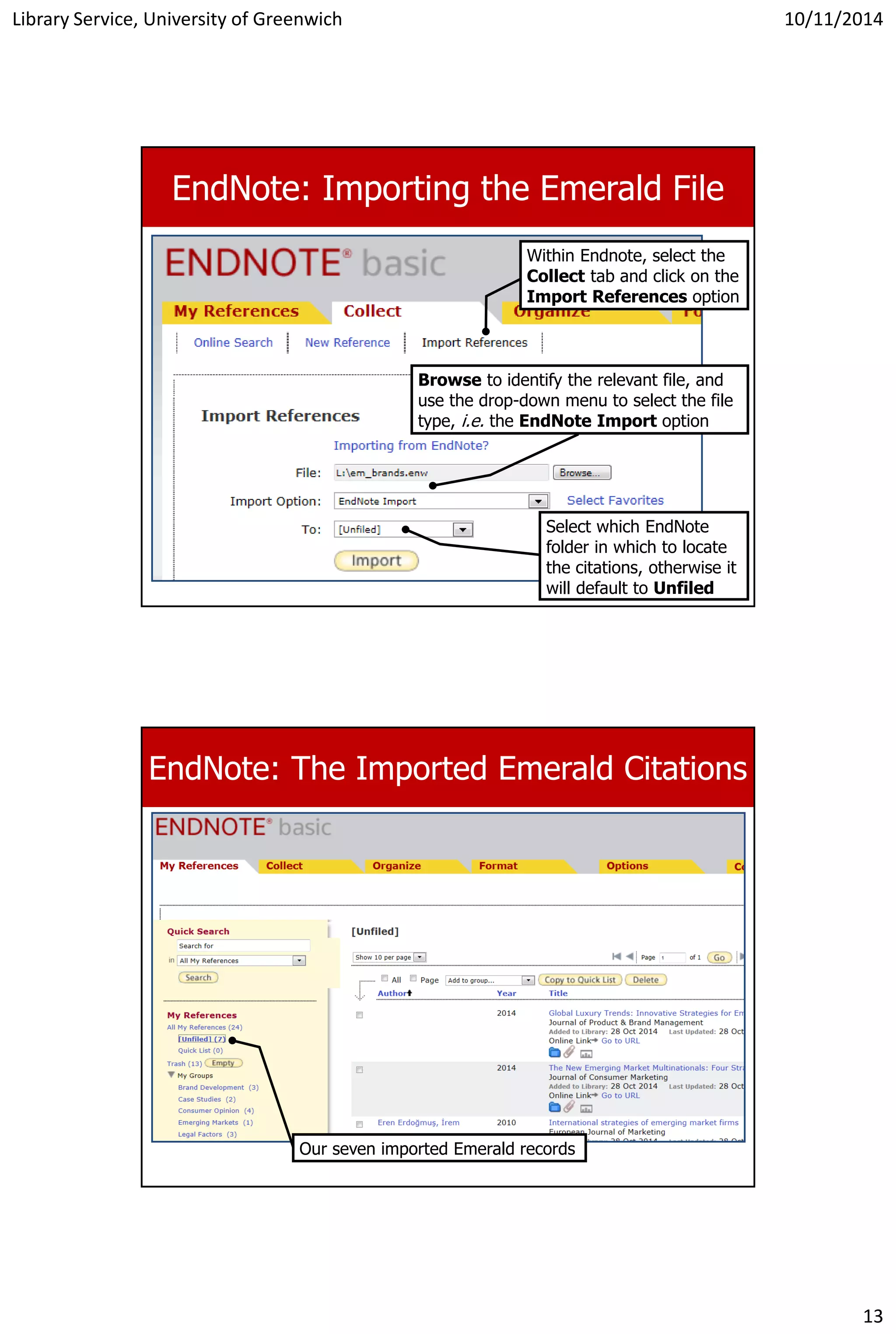 Library Service, University of Greenwich 10/11/2014
13
EndNote: Importing the Emerald File
Within Endnote, select the
Collect tab and click on the
Import References option
Browse to identify the relevant file, and
use the drop-down menu to select the file
type, i.e. the EndNote Import option
Select which EndNote
folder in which to locate
the citations, otherwise it
will default to Unfiled
EndNote: The Imported Emerald Citations
Our seven imported Emerald records
 