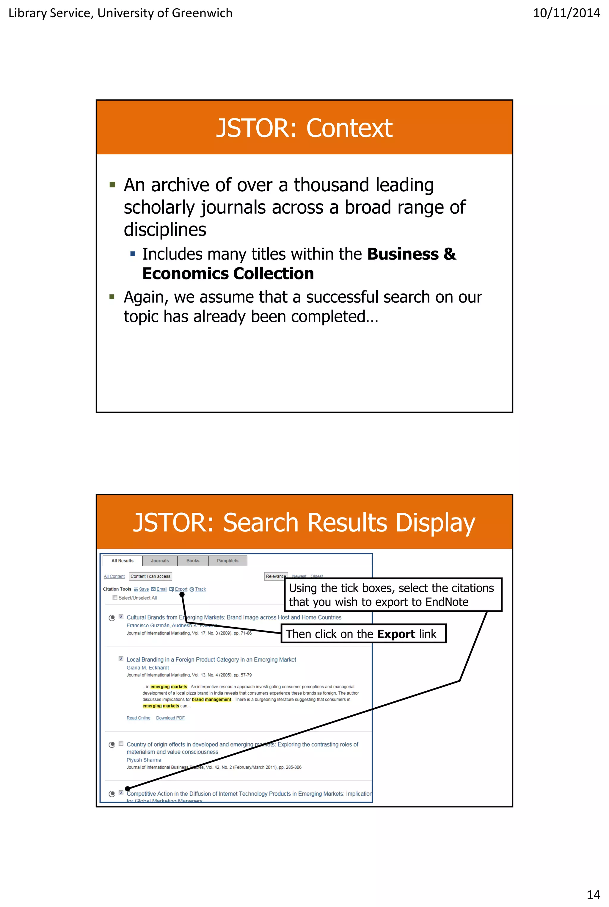 Library Service, University of Greenwich 10/11/2014
14
JSTOR: Context
 An archive of over a thousand leading
scholarly journals across a broad range of
disciplines
 Includes many titles within the Business &
Economics Collection
 Again, we assume that a successful search on our
topic has already been completed…
JSTOR: Search Results Display
Then click on the Export link
Using the tick boxes, select the citations
that you wish to export to EndNote
 