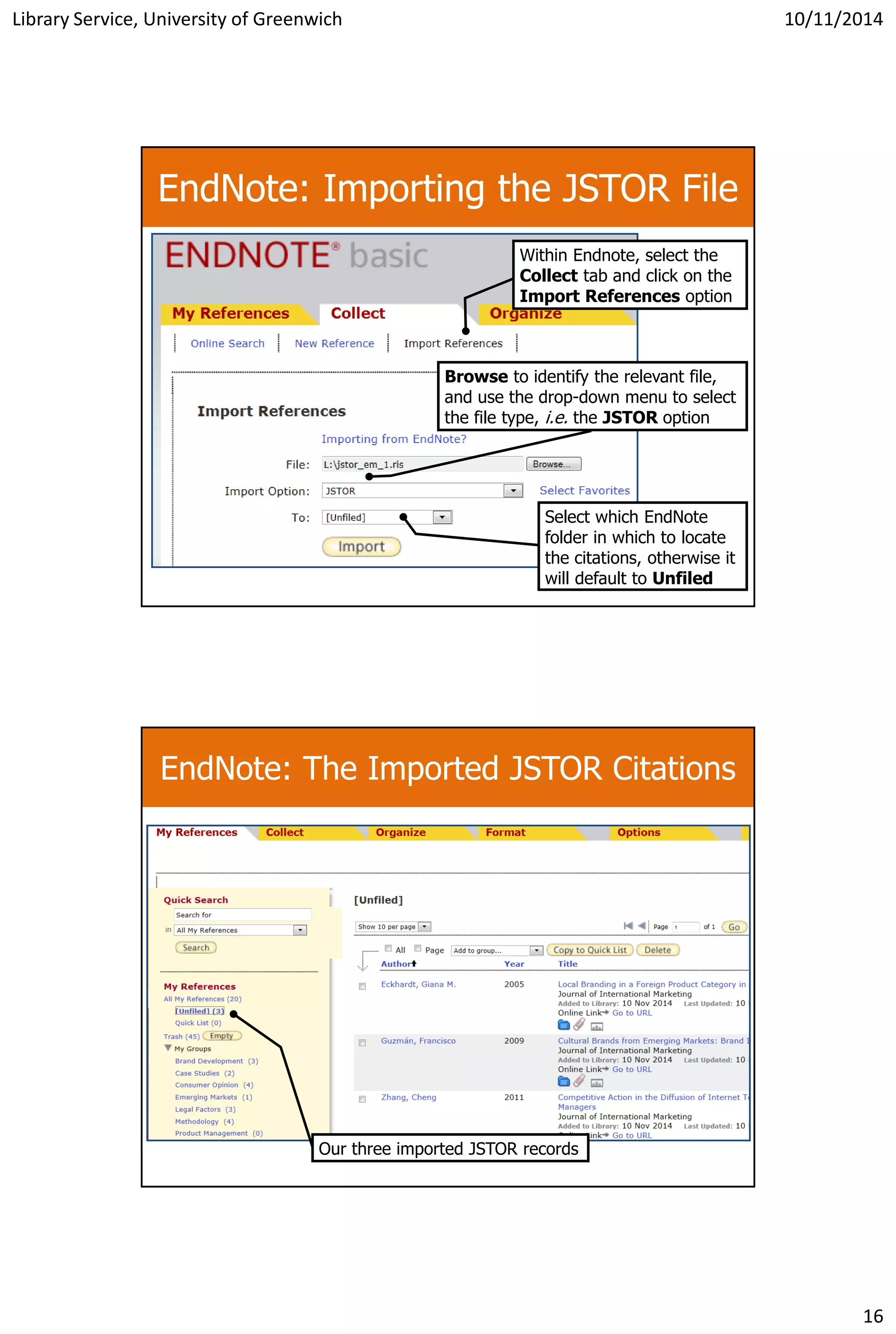 Library Service, University of Greenwich 10/11/2014
16
EndNote: Importing the JSTOR File
Within Endnote, select the
Collect tab and click on the
Import References option
Browse to identify the relevant file,
and use the drop-down menu to select
the file type, i.e. the JSTOR option
Select which EndNote
folder in which to locate
the citations, otherwise it
will default to Unfiled
EndNote: The Imported JSTOR Citations
Our three imported JSTOR records
 