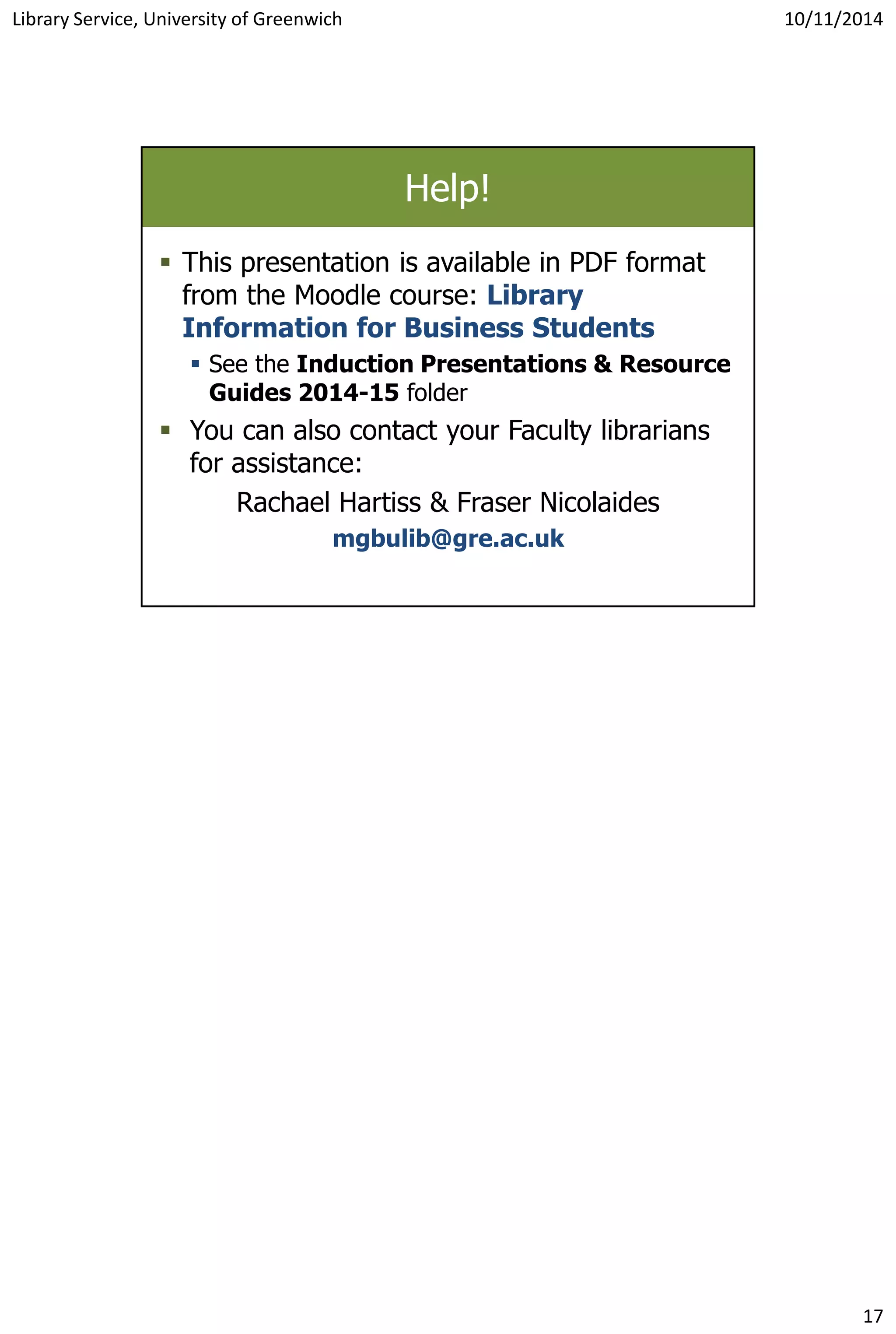 Library Service, University of Greenwich 10/11/2014
17
Help!
 This presentation is available in PDF format
from the Moodle course: Library
Information for Business Students
 See the Induction Presentations & Resource
Guides 2014-15 folder
 You can also contact your Faculty librarians
for assistance:
Rachael Hartiss & Fraser Nicolaides
mgbulib@gre.ac.uk
 