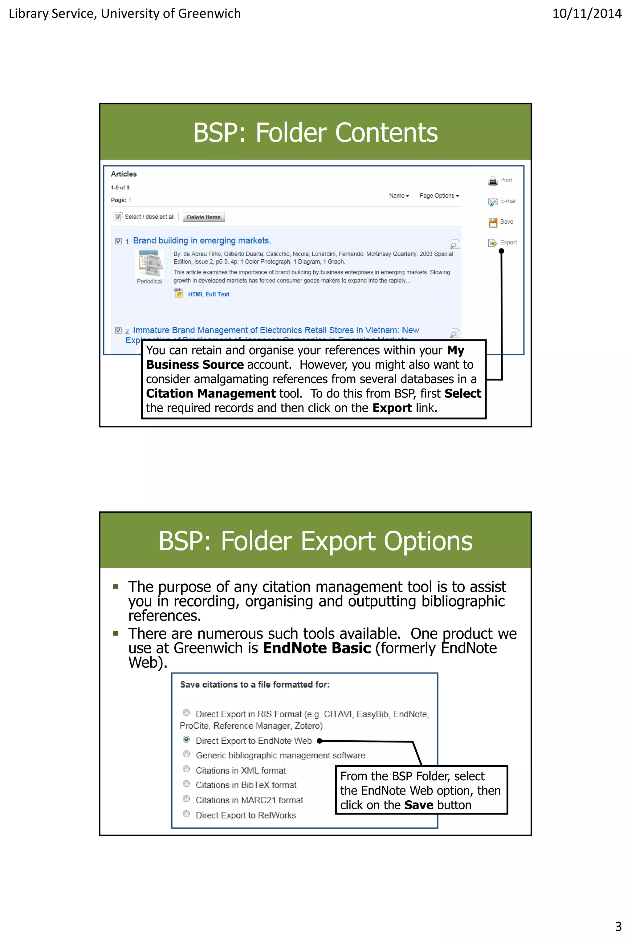 Library Service, University of Greenwich 10/11/2014
3
BSP: Folder Contents
You can retain and organise your references within your My
Business Source account. However, you might also want to
consider amalgamating references from several databases in a
Citation Management tool. To do this from BSP, first Select
the required records and then click on the Export link.
BSP: Folder Export Options
 The purpose of any citation management tool is to assist
you in recording, organising and outputting bibliographic
references.
 There are numerous such tools available. One product we
use at Greenwich is EndNote Basic (formerly EndNote
Web).
From the BSP Folder, select
the EndNote Web option, then
click on the Save button
 