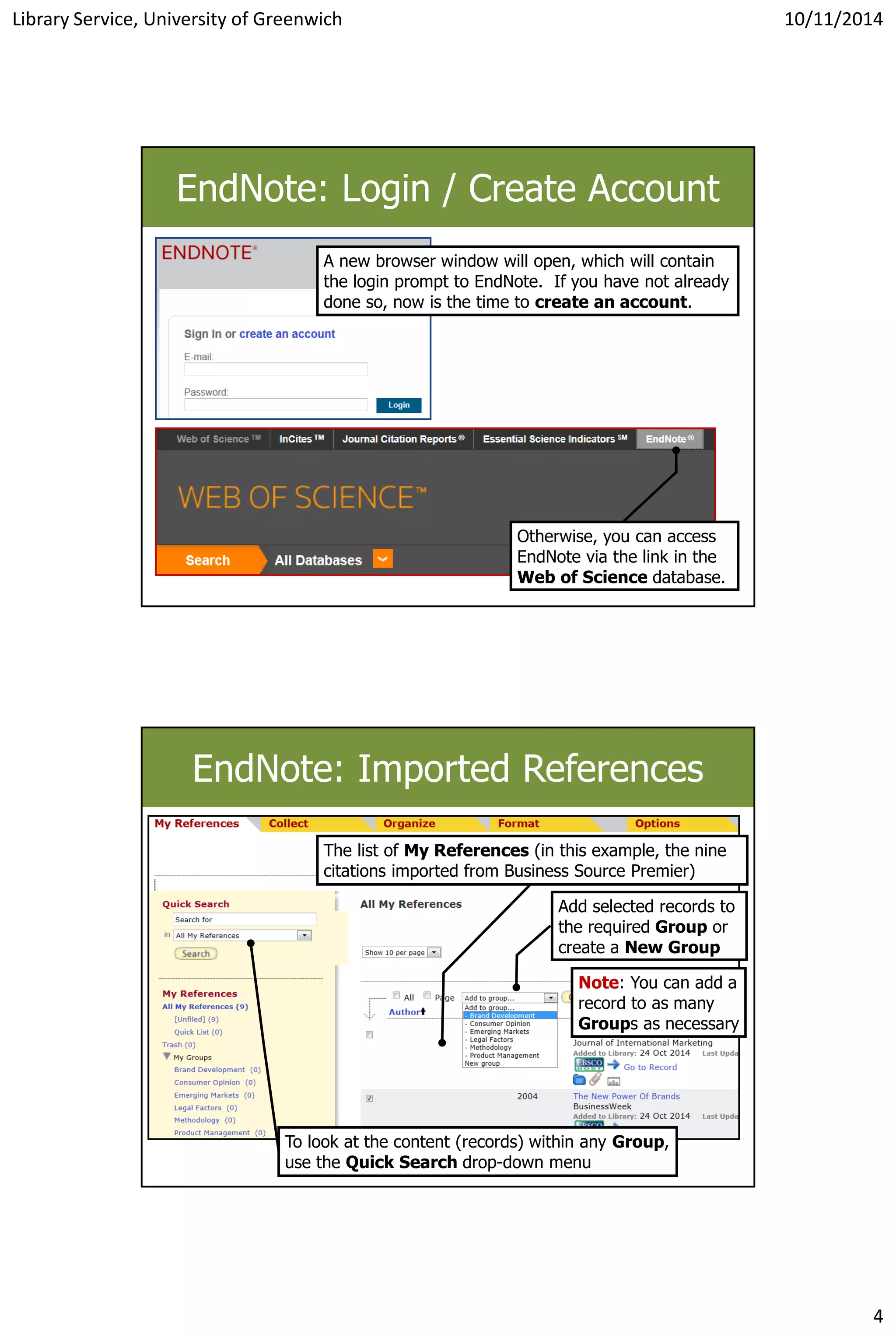 Library Service, University of Greenwich 10/11/2014
4
EndNote: Login / Create Account
A new browser window will open, which will contain
the login prompt to EndNote. If you have not already
done so, now is the time to create an account.
Otherwise, you can access
EndNote via the link in the
Web of Science database.
EndNote: Imported References
Add selected records to
the required Group or
create a New Group
The list of My References (in this example, the nine
citations imported from Business Source Premier)
Note: You can add a
record to as many
Groups as necessary
To look at the content (records) within any Group,
use the Quick Search drop-down menu
 