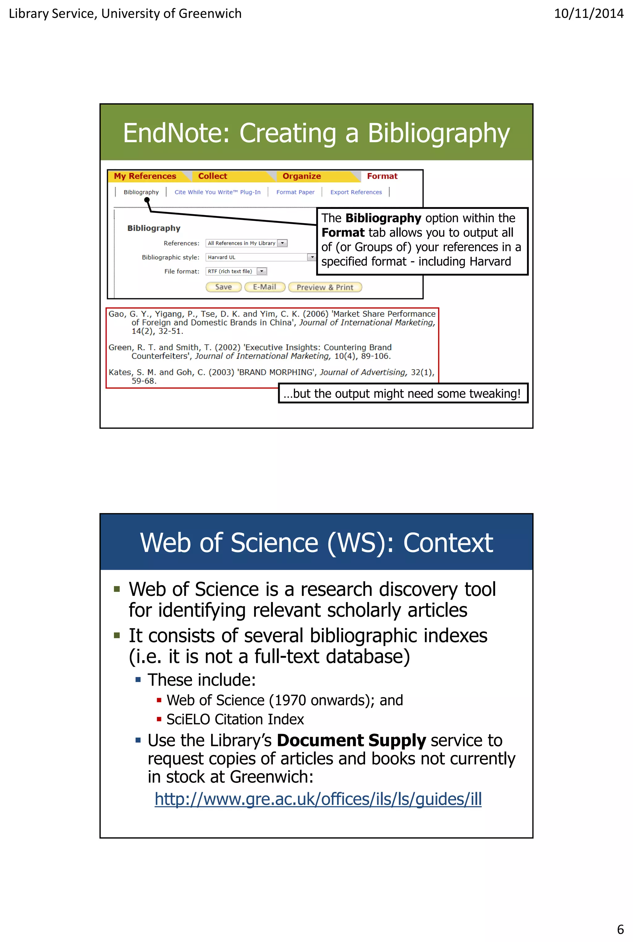 Library Service, University of Greenwich 10/11/2014
6
EndNote: Creating a Bibliography
…but the output might need some tweaking!
The Bibliography option within the
Format tab allows you to output all
of (or Groups of) your references in a
specified format - including Harvard
Web of Science (WS): Context
 Web of Science is a research discovery tool
for identifying relevant scholarly articles
 It consists of several bibliographic indexes
(i.e. it is not a full-text database)
 These include:
 Web of Science (1970 onwards); and
 SciELO Citation Index
 Use the Library’s Document Supply service to
request copies of articles and books not currently
in stock at Greenwich:
http://www.gre.ac.uk/offices/ils/ls/guides/ill
 