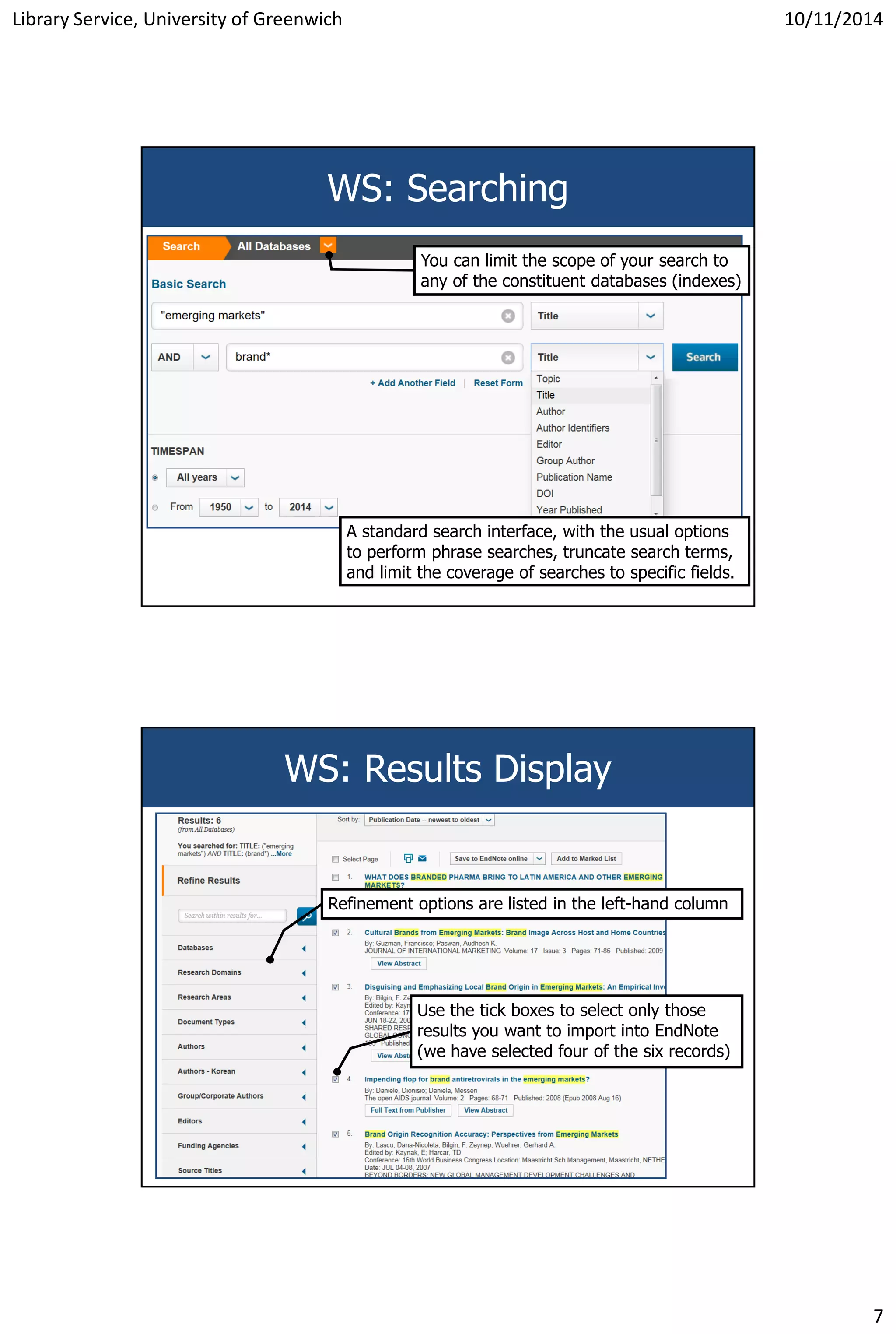 Library Service, University of Greenwich 10/11/2014
7
WS: Searching
You can limit the scope of your search to
any of the constituent databases (indexes)
A standard search interface, with the usual options
to perform phrase searches, truncate search terms,
and limit the coverage of searches to specific fields.
WS: Results Display
Refinement options are listed in the left-hand column
Use the tick boxes to select only those
results you want to import into EndNote
(we have selected four of the six records)
 