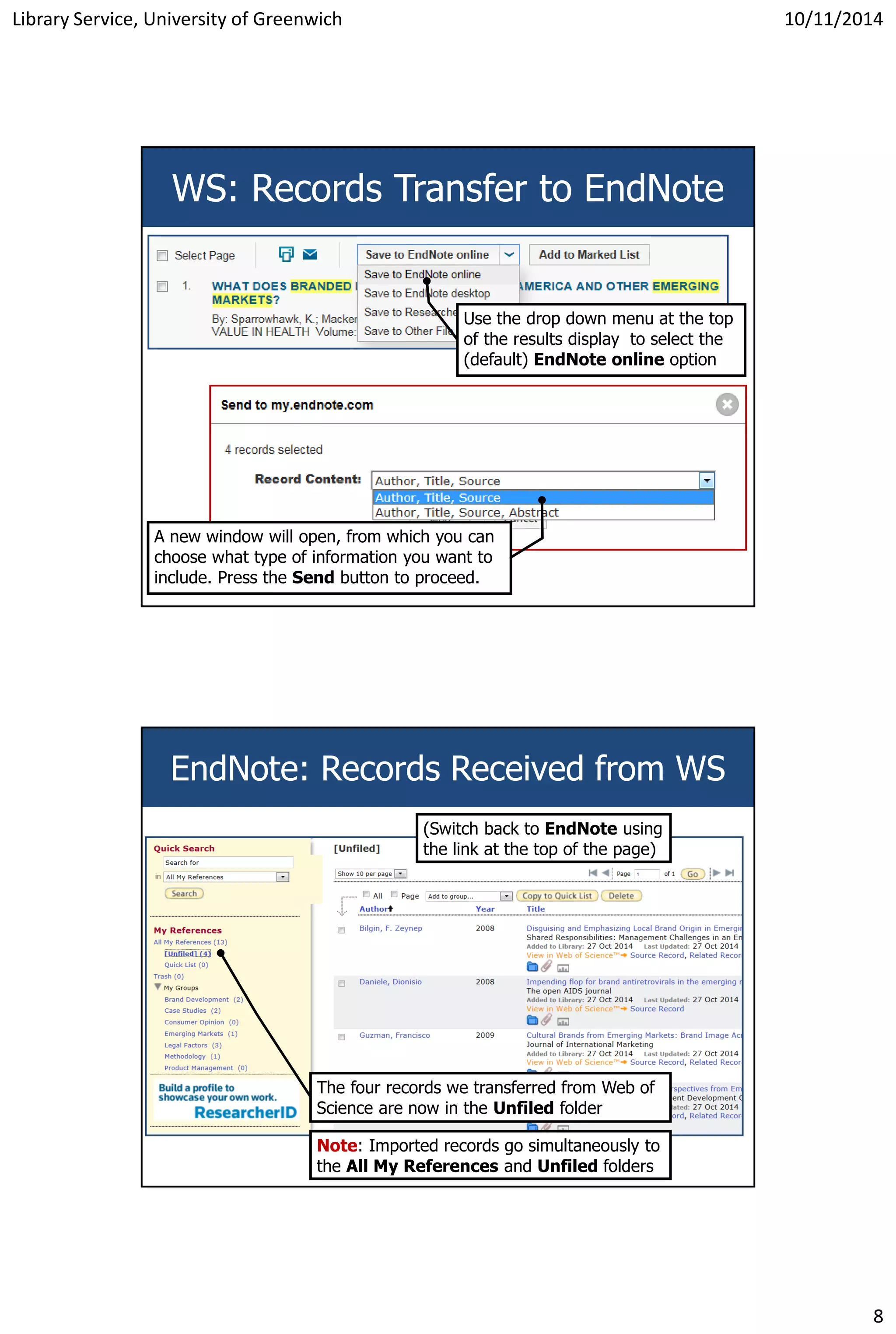 Library Service, University of Greenwich 10/11/2014
8
WS: Records Transfer to EndNote
Use the drop down menu at the top
of the results display to select the
(default) EndNote online option
A new window will open, from which you can
choose what type of information you want to
include. Press the Send button to proceed.
EndNote: Records Received from WS
The four records we transferred from Web of
Science are now in the Unfiled folder
Note: Imported records go simultaneously to
the All My References and Unfiled folders
(Switch back to EndNote using
the link at the top of the page)
 