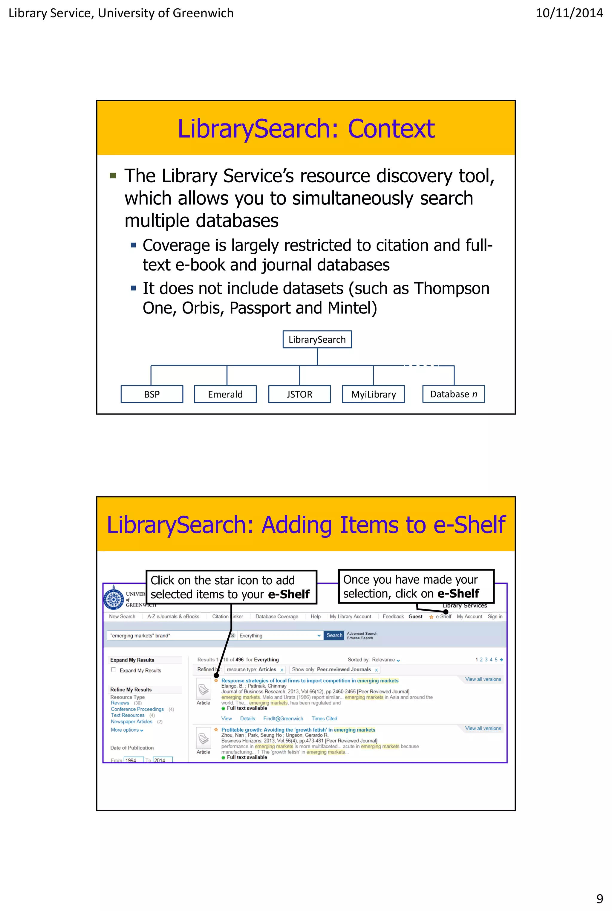 Library Service, University of Greenwich 10/11/2014
9
LibrarySearch: Context
 The Library Service’s resource discovery tool,
which allows you to simultaneously search
multiple databases
 Coverage is largely restricted to citation and full-
text e-book and journal databases
 It does not include datasets (such as Thompson
One, Orbis, Passport and Mintel)
BSP Emerald JSTOR Database n
LibrarySearch
MyiLibrary
LibrarySearch: Adding Items to e-Shelf
Click on the star icon to add
selected items to your e-Shelf
Once you have made your
selection, click on e-Shelf
 