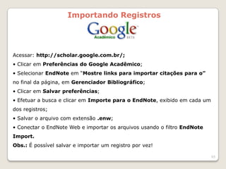 Importando Registros




Acessar: http://scholar.google.com.br/;
• Clicar em Preferências do Google Acadêmico;
• Selecionar EndNote em “Mostre links para importar citações para o”
no final da página, em Gerenciador Bibliográfico;
• Clicar em Salvar preferências;
• Efetuar a busca e clicar em Importe para o EndNote, exibido em cada um
dos registros;
• Salvar o arquivo com extensão .enw;
• Conectar o EndNote Web e importar os arquivos usando o filtro EndNote
Import.
Obs.: É possível salvar e importar um registro por vez!

                                                                           65
 