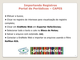 Importando Registros
              Portal de Periódicos – CAPES

• Efetuar a busca;
• Clicar no registro de interesse para visualização do registro
completo;
• Clicar em EndNote Web em Exportar Referências;
• Selecionar todo o texto e cole no Bloco de Notas;
• Salvar o arquivo com extensão .txt;
• Conectar o EndNote Web e importar os arquivos usando o filtro
RefMan RIS.




                                                                  55
 