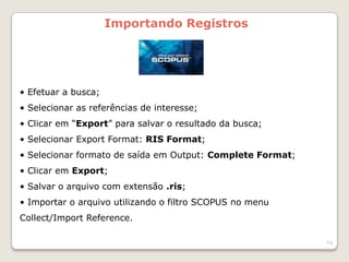 Importando Registros




• Efetuar a busca;
• Selecionar as referências de interesse;
• Clicar em “Export” para salvar o resultado da busca;
• Selecionar Export Format: RIS Format;
• Selecionar formato de saída em Output: Complete Format;
• Clicar em Export;
• Salvar o arquivo com extensão .ris;
• Importar o arquivo utilizando o filtro SCOPUS no menu
Collect/Import Reference.

                                                            74
 