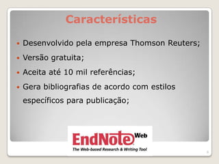Características

   Desenvolvido pela empresa Thomson Reuters;
   Versão gratuita;
   Aceita até 10 mil referências;
   Gera bibliografias de acordo com estilos
    específicos para publicação;




                                                 8
 