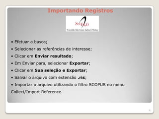 Importando Registros




• Efetuar a busca;
• Selecionar as referências de interesse;
• Clicar em Enviar resultado;
• Em Enviar para, selecionar Exportar;
• Clicar em Sua seleção e Exportar;
• Salvar o arquivo com extensão .ris;
• Importar o arquivo utilizando o filtro SCOPUS no menu
Collect/Import Reference.



                                                          81
 