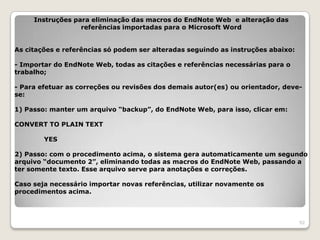 Instruções para eliminação das macros do EndNote Web e alteração das
                  referências importadas para o Microsoft Word


As citações e referências só podem ser alteradas seguindo as instruções abaixo:

- Importar do EndNote Web, todas as citações e referências necessárias para o
trabalho;

- Para efetuar as correções ou revisões dos demais autor(es) ou orientador, deve-
se:

1) Passo: manter um arquivo “backup”, do EndNote Web, para isso, clicar em:

CONVERT TO PLAIN TEXT

        YES

2) Passo: com o procedimento acima, o sistema gera automaticamente um segundo
arquivo “documento 2”, eliminando todas as macros do EndNote Web, passando a
ter somente texto. Esse arquivo serve para anotações e correções.

Caso seja necessário importar novas referências, utilizar novamente os
procedimentos acima.



                                                                                  92
 