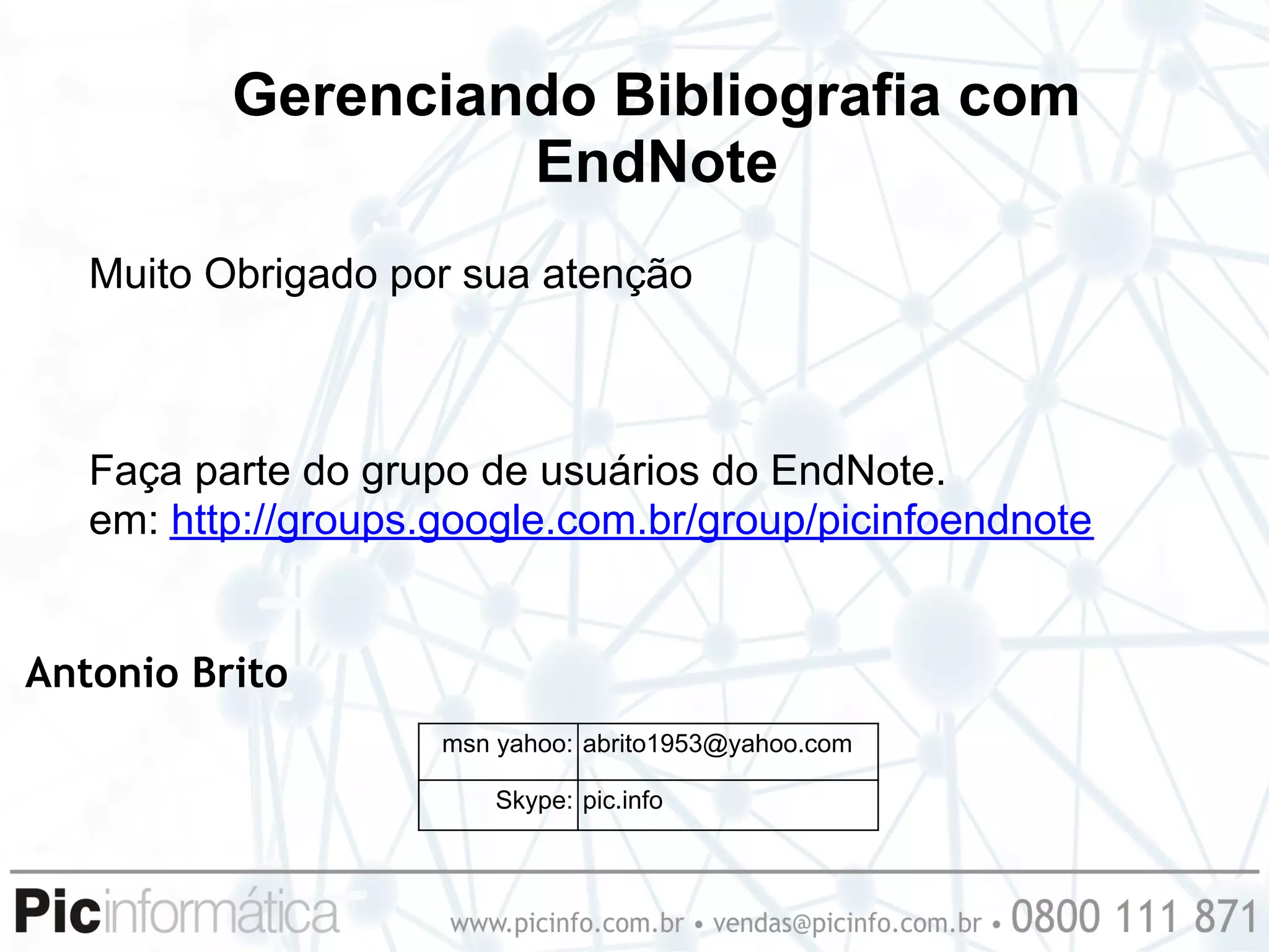 Gerenciando Bibliografia com
                   EndNote
   Muito Obrigado por sua atenção



   Faça parte do grupo de usuários do EndNote.
   em: http://groups.google.com.br/group/picinfoendnote


Antonio Brito
                     msn yahoo: abrito1953@yahoo.com

                         Skype: pic.info
 