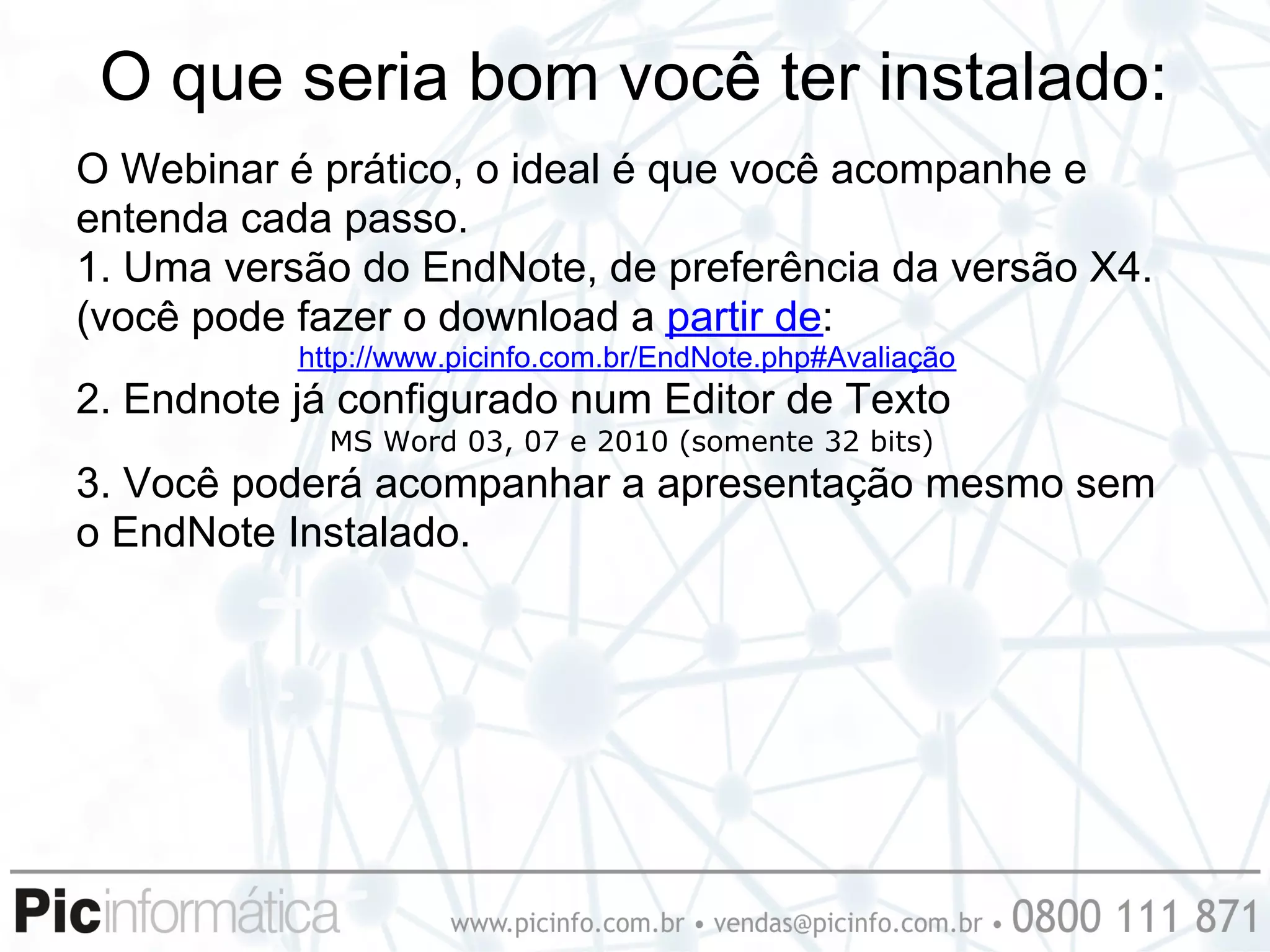 O que seria bom você ter instalado:
O Webinar é prático, o ideal é que você acompanhe e
entenda cada passo.
1. Uma versão do EndNote, de preferência da versão X4.
(você pode fazer o download a partir de:
           http://www.picinfo.com.br/EndNote.php#Avaliação
2. Endnote já configurado num Editor de Texto
             MS Word 03, 07 e 2010 (somente 32 bits)
3. Você poderá acompanhar a apresentação mesmo sem
o EndNote Instalado.
 