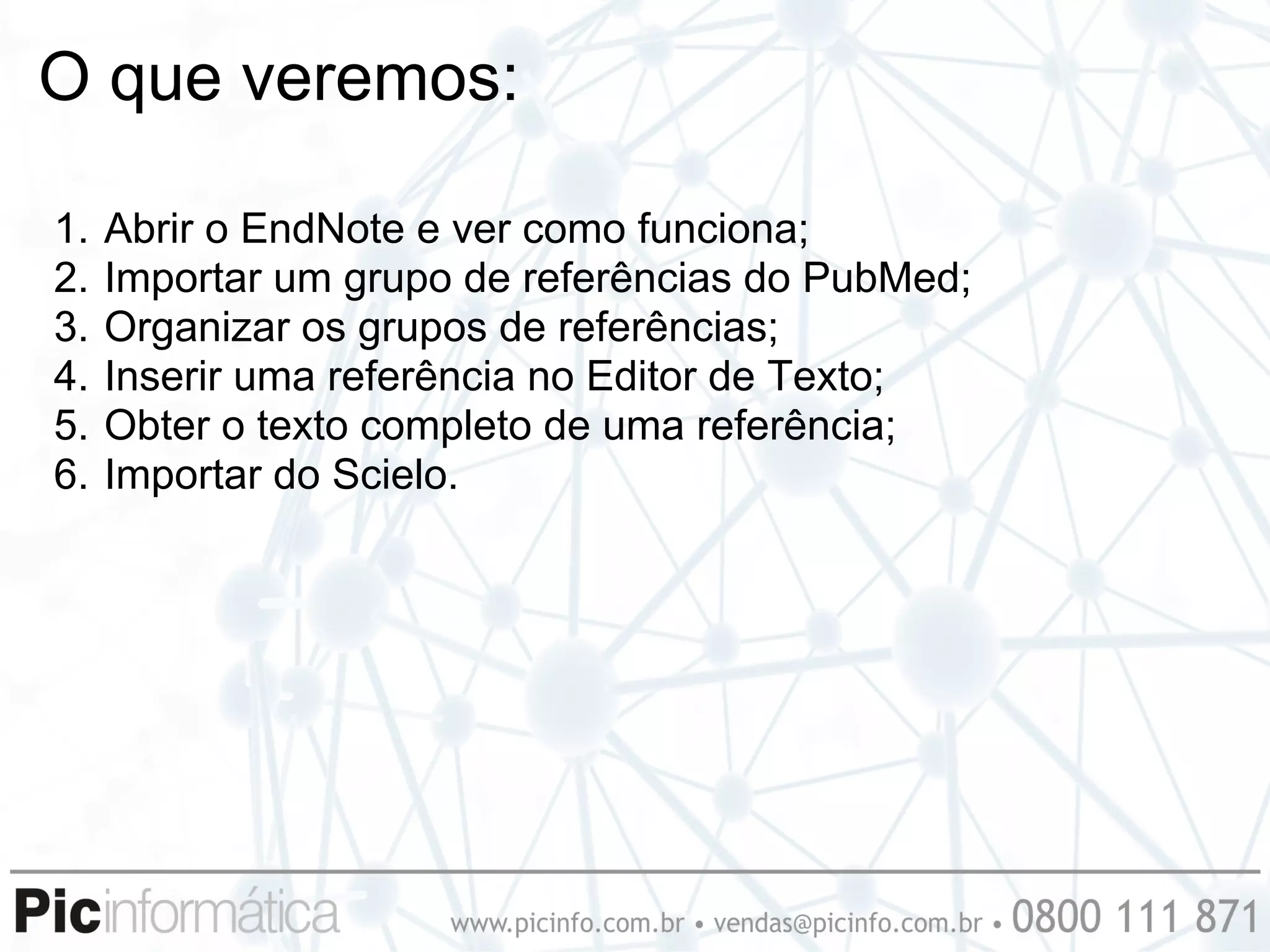 O que veremos:

1.   Abrir o EndNote e ver como funciona;
2.   Importar um grupo de referências do PubMed;
3.   Organizar os grupos de referências;
4.   Inserir uma referência no Editor de Texto;
5.   Obter o texto completo de uma referência;
6.   Importar do Scielo.
 