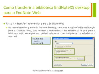 Bibliotecas da Universidade de Aveiro | 2013
Como transferir a biblioteca EndNoteX5 desktop
para o EndNote Web
 Passo 4 – Transferir referências para o EndNote Web
 No menu lateral esquerdo do EndNote Desktop, selecione a opção Configure/Transfer
para o EndNote Web, para realizar a transferência das referências e pdfs para a
biblioteca web. Neste processo poderá selecionar o destino groups das referências a
transferir;
 