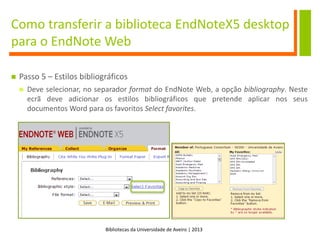 Bibliotecas da Universidade de Aveiro | 2013
Como transferir a biblioteca EndNoteX5 desktop
para o EndNote Web
 Passo 5 – Estilos bibliográficos
 Deve selecionar, no separador format do EndNote Web, a opção bibliography. Neste
ecrã deve adicionar os estilos bibliográficos que pretende aplicar nos seus
documentos Word para os favoritos Select favorites.
 