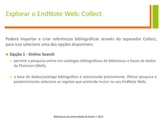 Bibliotecas da Universidade de Aveiro | 2013
Explorar o EndNote Web: Collect
Poderá importar e criar referências bibliográficas através do separador Collect,
para isso selecione uma das opções disponíveis:
 Opção 1 - Online Search
 permite a pesquisa online em catálogos bibliográficos de bibliotecas e bases de dados
da Thomson (WoS);
 a base de dados/catálogo bibliográfico é selecionado previamente. Efetue pesquisa e
posteriormente selecione os registos que pretende incluir no seu EndNote Web;
 