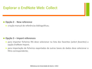Bibliotecas da Universidade de Aveiro | 2013
Explorar o EndNote Web: Collect
 Opção 2 - New reference
 criação manual de referências bibliográficas;
 Opção 3 – Import references
 para importar ficheiros RIS deve selecionar na lista dos favoritos (select favorites) a
opção EndNote Import;
 para importação de ficheiros exportados de outras bases de dados deve selecionar o
filtro correspondente;
 